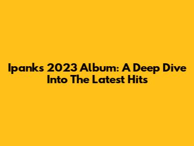Ipank's 2023 Album: A Deep Dive Into The Latest Hits
