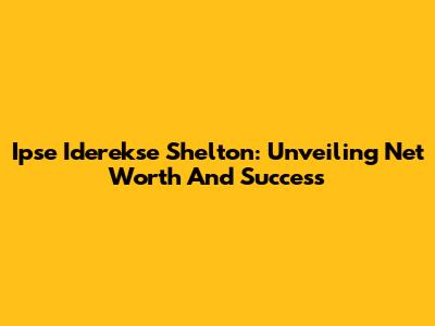 Ipse Iderekse Shelton: Unveiling Net Worth And Success