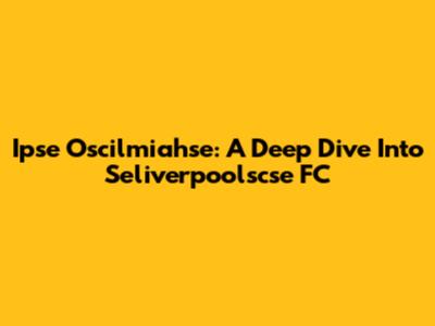 Ipse Oscilmiahse: A Deep Dive Into Seliverpoolscse FC