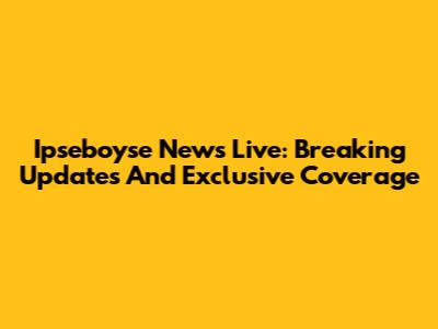 Ipseboyse News Live: Breaking Updates And Exclusive Coverage