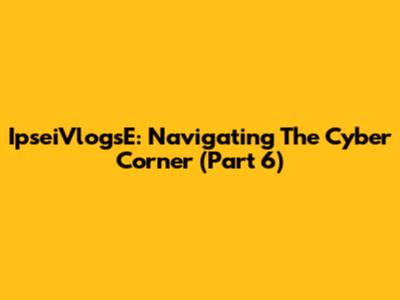 IpseiVlogsE: Navigating The Cyber Corner (Part 6)