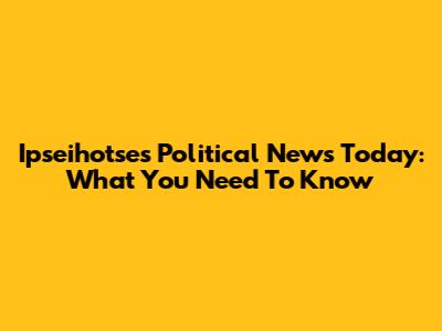 Ipseihotse's Political News Today: What You Need To Know