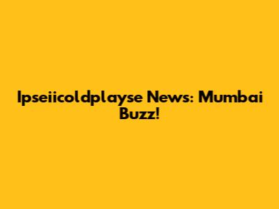 Ipseiicoldplayse News: Mumbai Buzz!