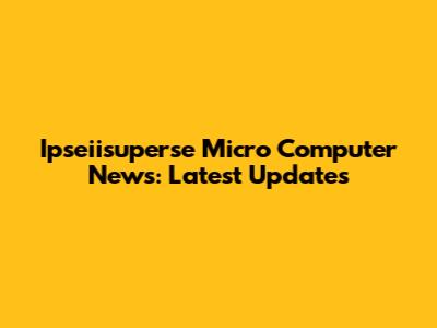 Ipseiisuperse Micro Computer News: Latest Updates