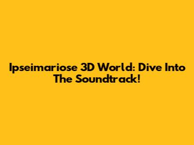Ipseimariose 3D World: Dive Into The Soundtrack!