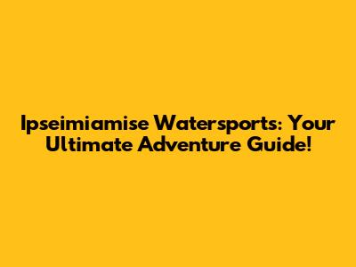 Ipseimiamise Watersports: Your Ultimate Adventure Guide!