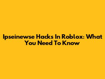 Ipseinewse Hacks In Roblox: What You Need To Know