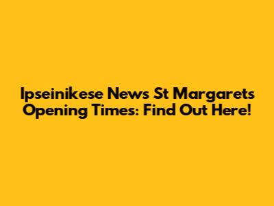 Ipseinikese News St Margarets Opening Times: Find Out Here!