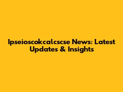 Ipseioscokcalcscse News: Latest Updates & Insights