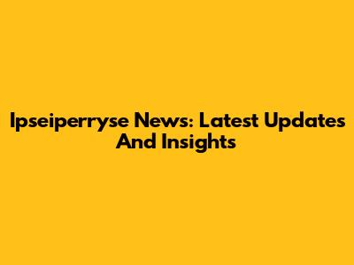 Ipseiperryse News: Latest Updates And Insights