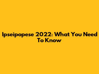 Ipseipopese 2022: What You Need To Know