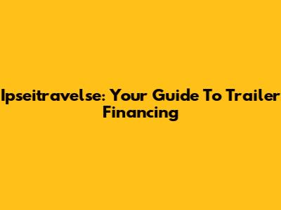 Ipseitravelse: Your Guide To Trailer Financing