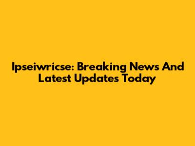 Ipseiwricse: Breaking News And Latest Updates Today