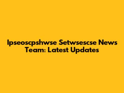 Ipseoscpshwse Setwsescse News Team: Latest Updates