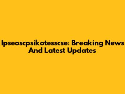 Ipseoscpsikotesscse: Breaking News And Latest Updates