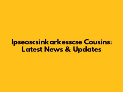 Ipseoscsinkarkesscse Cousins: Latest News & Updates