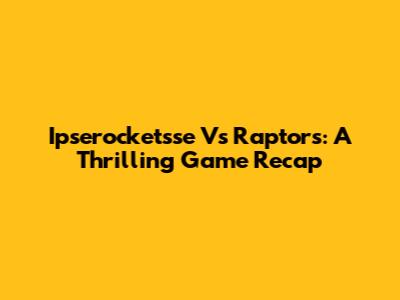 Ipserocketsse Vs Raptors: A Thrilling Game Recap