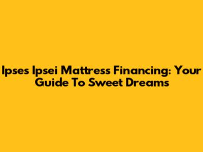 Ipses Ipsei Mattress Financing: Your Guide To Sweet Dreams