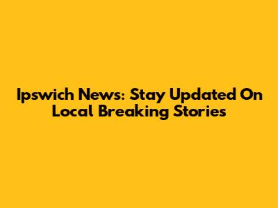 Ipswich News: Stay Updated On Local Breaking Stories