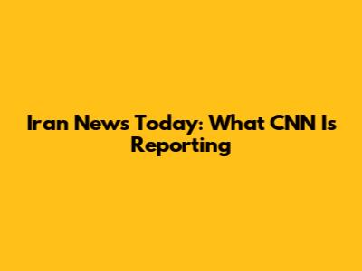 Iran News Today: What CNN Is Reporting