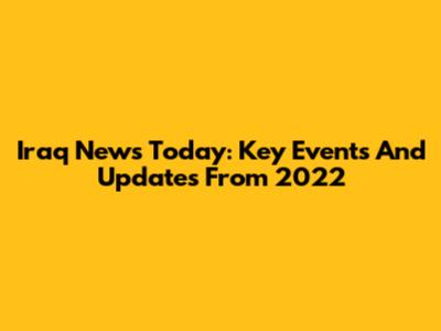 Iraq News Today: Key Events And Updates From 2022