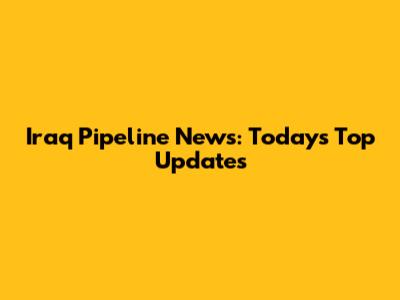 Iraq Pipeline News: Today's Top Updates
