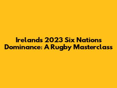 Ireland's 2023 Six Nations Dominance: A Rugby Masterclass