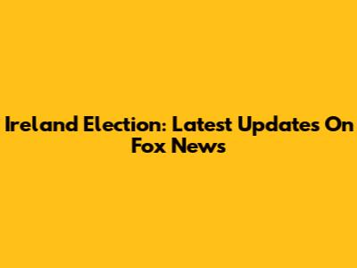 Ireland Election: Latest Updates On Fox News