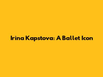Irina Kapstova: A Ballet Icon