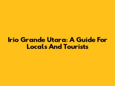 Irio Grande Utara: A Guide For Locals And Tourists