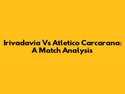 Irivadavia Vs Atletico Carcarana: A Match Analysis