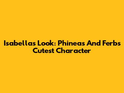 Isabella's Look: Phineas And Ferb's Cutest Character
