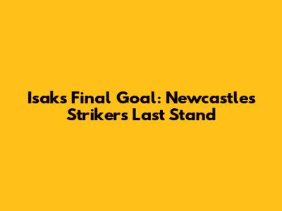 Isak's Final Goal: Newcastle's Striker's Last Stand