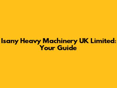 Isany Heavy Machinery UK Limited: Your Guide