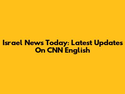 Israel News Today: Latest Updates On CNN English