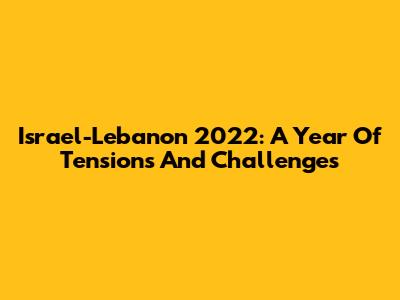 Israel-Lebanon 2022: A Year Of Tensions And Challenges
