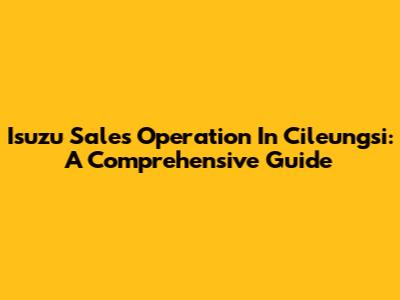 Isuzu Sales Operation In Cileungsi: A Comprehensive Guide