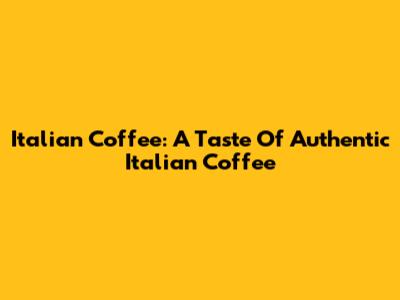 Italian Coffee: A Taste Of Authentic Italian Coffee