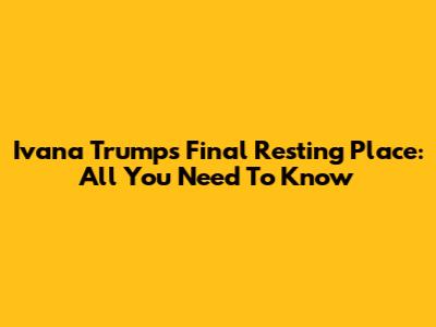 Ivana Trump's Final Resting Place: All You Need To Know