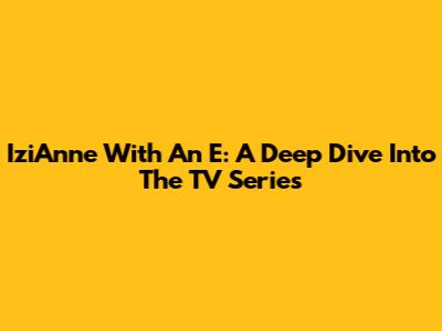 IziAnne With An E: A Deep Dive Into The TV Series