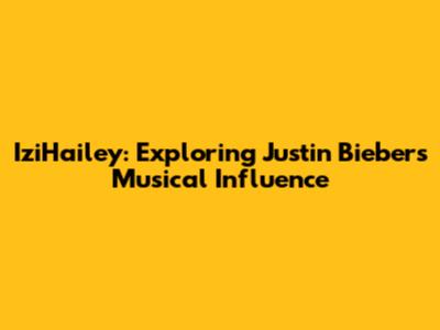 IziHailey: Exploring Justin Bieber's Musical Influence