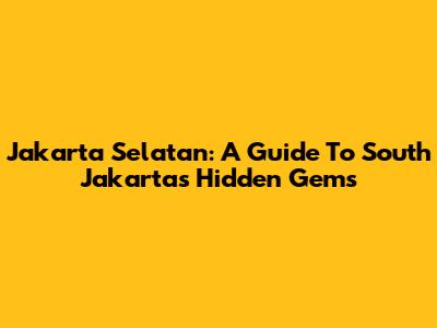 Jakarta Selatan: A Guide To South Jakarta's Hidden Gems
