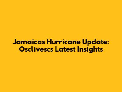 Jamaica's Hurricane Update: Osclivesc's Latest Insights