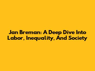 Jan Breman: A Deep Dive Into Labor, Inequality, And Society