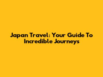 Japan Travel: Your Guide To Incredible Journeys