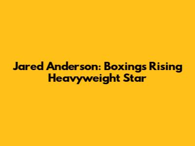 Jared Anderson: Boxing's Rising Heavyweight Star