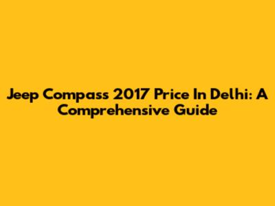 Jeep Compass 2017 Price In Delhi: A Comprehensive Guide