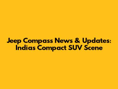Jeep Compass News & Updates: India's Compact SUV Scene