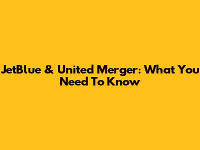 JetBlue & United Merger: What You Need To Know