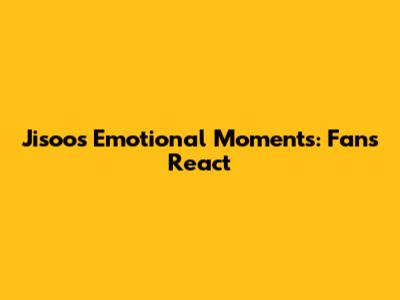 Jisoo's Emotional Moments: Fans React